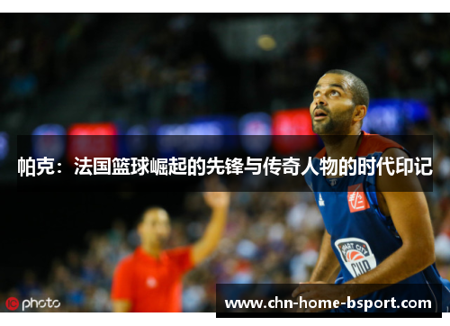 帕克:法国篮球崛起的先锋与传奇人物的时代印记 帕克:法国篮球崛起的先锋与传奇人物的时代印记