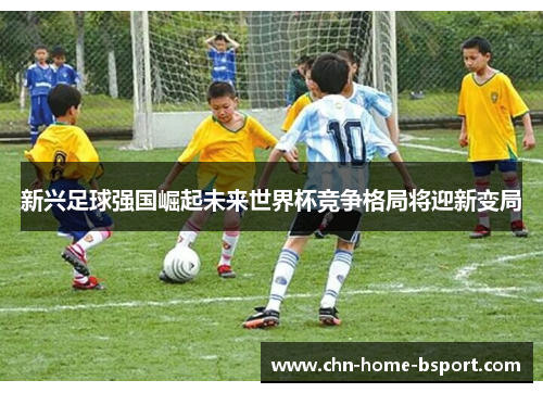 新兴足球强国崛起未来世界杯竞争格局将迎新变局