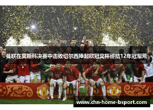 曼联在莫斯科决赛中击败切尔西捧起欧冠奖杯终结12年冠军荒 曼联在莫斯科决赛中击败切尔西捧起欧冠奖杯终结12年冠军荒