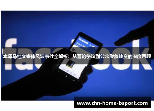 本泽马社交媒体风波事件全解析：从言论争议到公众形象转变的深度回顾