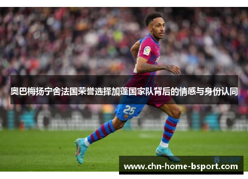 奥巴梅扬宁舍法国荣誉选择加蓬国家队背后的情感与身份认同