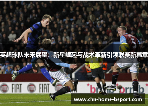 英超球队未来展望：新星崛起与战术革新引领联赛新篇章