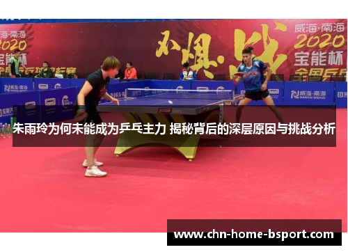 朱雨玲为何未能成为乒乓主力 揭秘背后的深层原因与挑战分析