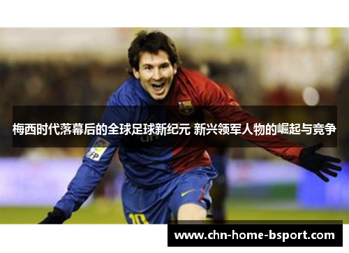 梅西时代落幕后的全球足球新纪元 新兴领军人物的崛起与竞争 梅西时代落幕后的全球足球新纪元 新兴领军人物的崛起与竞争