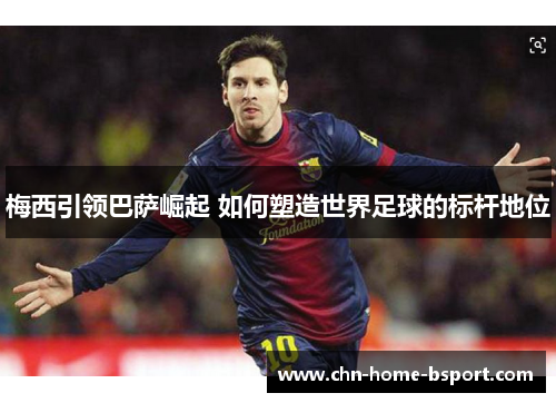 梅西引领巴萨崛起 如何塑造世界足球的标杆地位