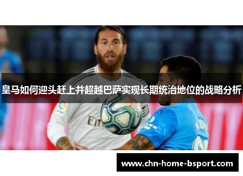 皇马如何迎头赶上并超越巴萨实现长期统治地位的战略分析 皇马如何迎头赶上并超越巴萨实现长期统治地位的战略分析