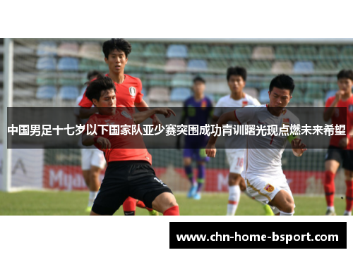 中国男足十七岁以下国家队亚少赛突围成功青训曙光现点燃未来希望