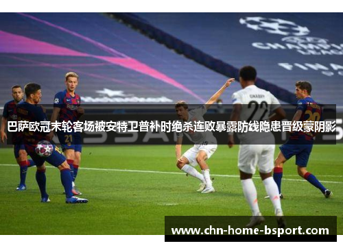 巴萨欧冠末轮客场被安特卫普补时绝杀连败暴露防线隐患晋级蒙阴影