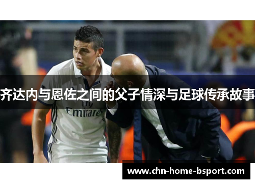 齐达内与恩佐之间的父子情深与足球传承故事
