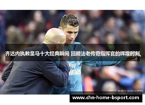 齐达内执教皇马十大经典瞬间 回顾法老传奇指挥官的辉煌时刻