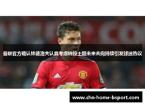 曼联官方确认林德洛夫认真考虑转投土超未来去向持续引发球迷热议 曼联官方确认林德洛夫认真考虑转投土超未来去向持续引发球迷热议